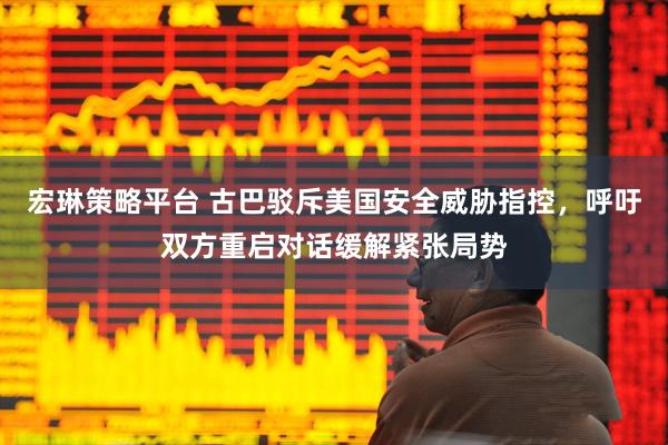 宏琳策略平台 古巴驳斥美国安全威胁指控，呼吁双方重启对话缓解紧张局势