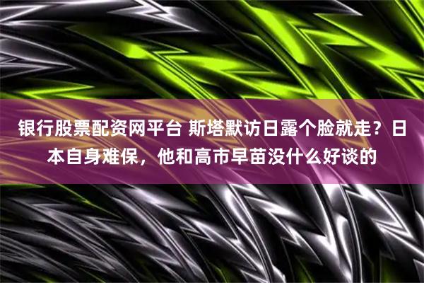 银行股票配资网平台 斯塔默访日露个脸就走？日本自身难保，他和高市早苗没什么好谈的