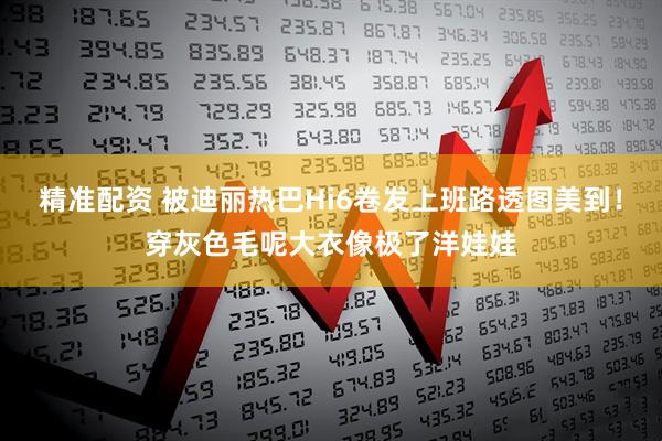 精准配资 被迪丽热巴Hi6卷发上班路透图美到！穿灰色毛呢大衣像极了洋娃娃
