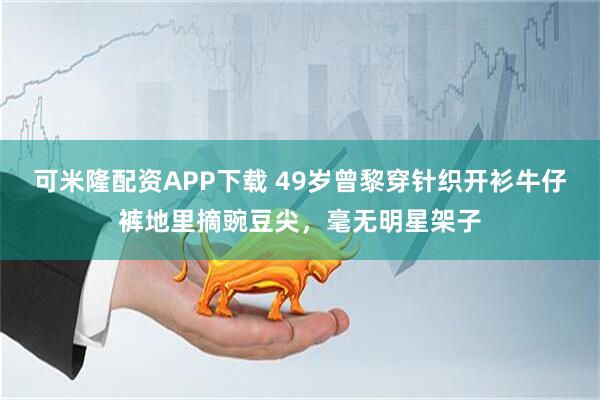 可米隆配资APP下载 49岁曾黎穿针织开衫牛仔裤地里摘豌豆尖，毫无明星架子