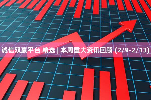 诚信双赢平台 精选 | 本周重大资讯回顾 (2/9-2/13)