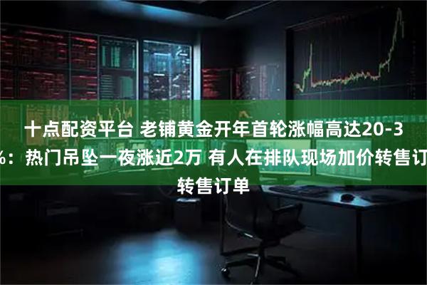 十点配资平台 老铺黄金开年首轮涨幅高达20-30%：热门吊坠一夜涨近2万 有人在排队现场加价转售订单