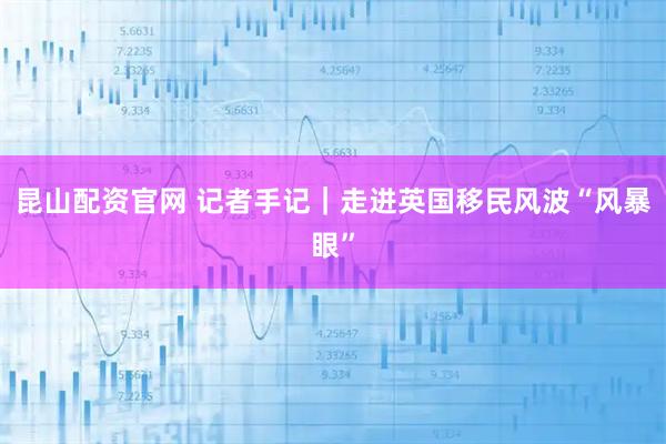 昆山配资官网 记者手记|走进英国移民风波“风暴眼”